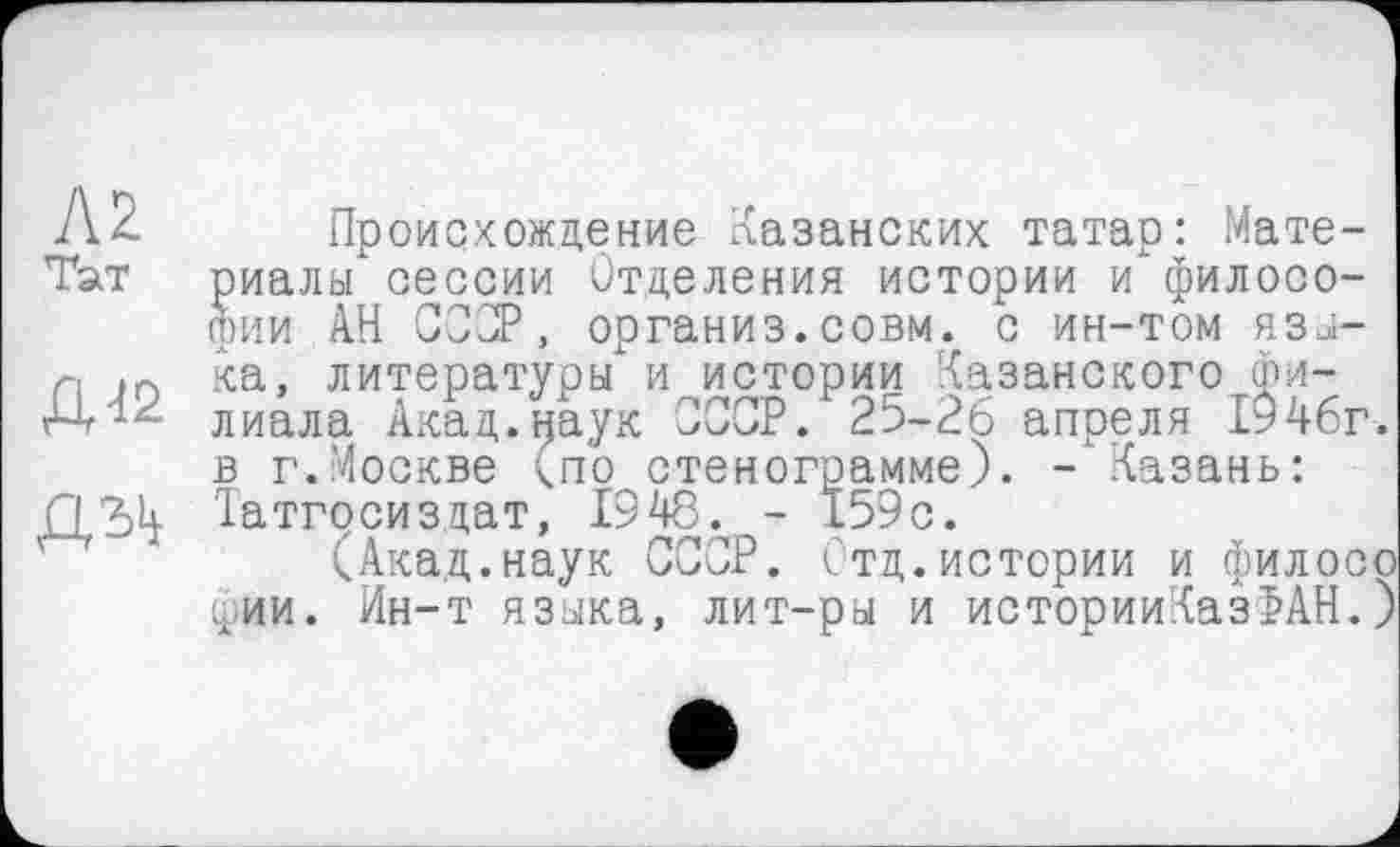 ﻿Ä2. Происхождение Казанских татар: Мате-Тат риалы сессии Отделения истории и философии АН СССР, организ.совм. с ин-том язы-л in ка, литературы" и истории Казанского фи-лиала Акад.наук СССР. 25-26 апреля 1946г. в г.Москве <по стенограмме). -‘Казань:
ДЭД Іатгосиздат, 1948. - 159с.
(Акад.наук СССР. Стд.истории и филосо фии. Ин-т языка, лит-ры и историиКазФАН.)